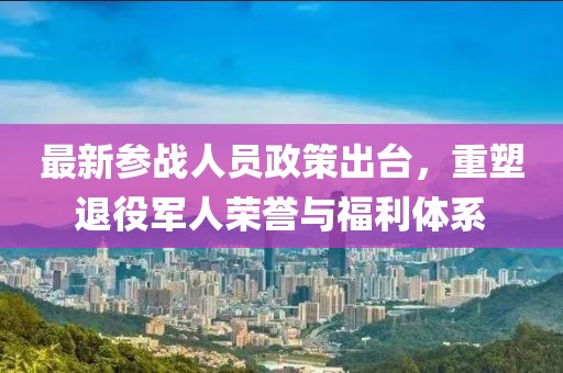 最新參戰(zhàn)人員政策出臺,重塑退役軍人榮譽(yù)與福利體系