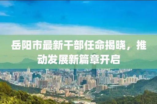 岳陽(yáng)市最新干部任命揭曉,推動(dòng)發(fā)展新篇章開啟