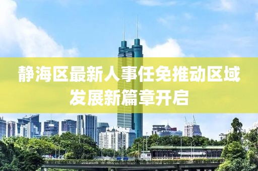 靜海區最新人事任免推動區域發展新篇章開啟