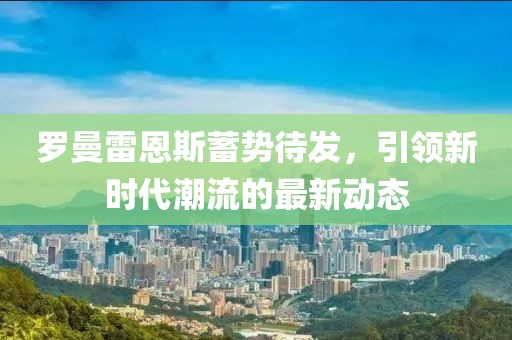 羅曼雷恩斯蓄勢待發(fā),引領(lǐng)新時代潮流的最新動態(tài)