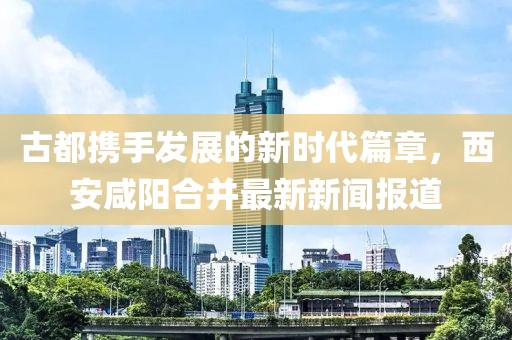 古都攜手發展的新時代篇章,西安咸陽合并最新新聞報道
