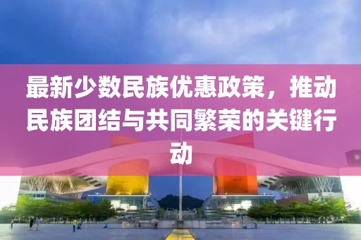 最新少數民族優惠政策,推動民族團結與共同繁榮的關鍵行動