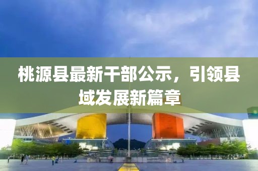 桃源縣最新干部公示,引領(lǐng)縣域發(fā)展新篇章