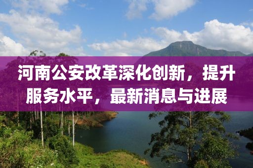 河南公安改革深化創(chuàng)新,提升服務(wù)水平,最新消息與進展