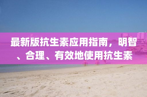 最新版抗生素應用指南,明智、合理、有效地使用抗生素