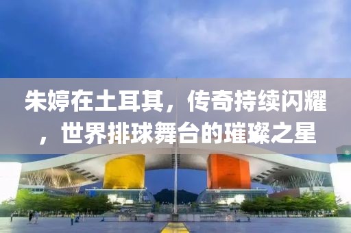 朱婷在土耳其，傳奇持續閃耀，世界排球舞臺的璀璨之星
