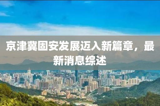 京津冀固安發展邁入新篇章,最新消息綜述