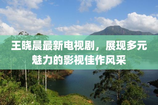 王曉晨最新電視劇,展現多元魅力的影視佳作風采
