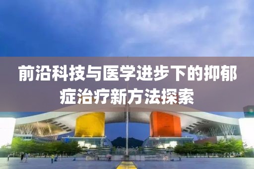 前沿科技與醫(yī)學進步下的抑郁癥治療新方法探索