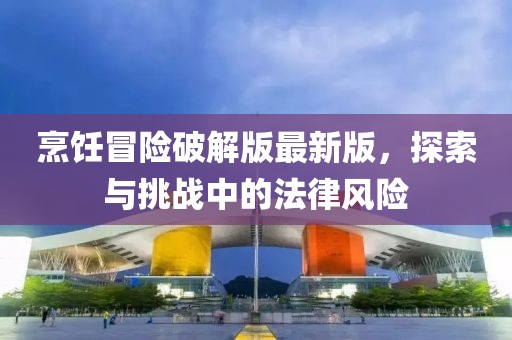 烹飪冒險破解版最新版,探索與挑戰(zhàn)中的法律風(fēng)險