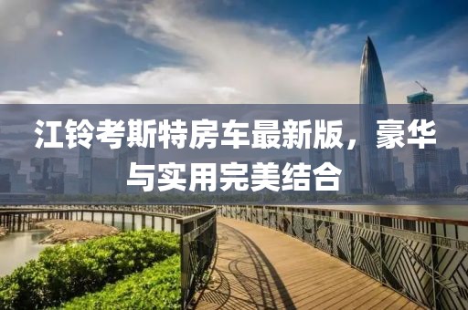 江鈴考斯特房車最新版,豪華與實(shí)用完美結(jié)合