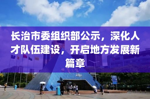 長治市委組織部公示，深化人才隊伍建設，開啟地方發展新篇章