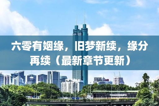 六零有姻緣,舊夢新續,緣分再續(最新章節更新)