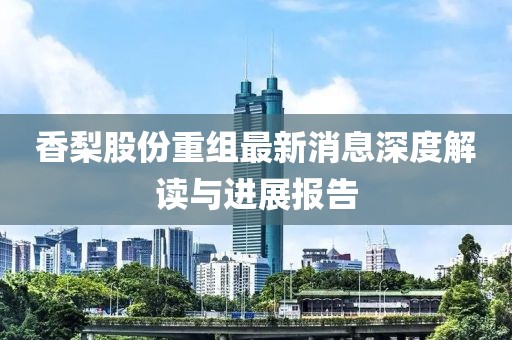 香梨股份重組最新消息深度解讀與進展報告