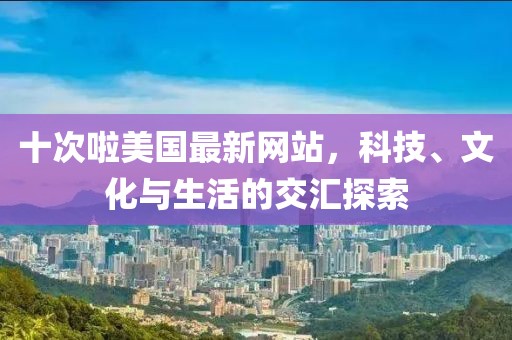 十次啦美國最新網站,科技、文化與生活的交匯探索