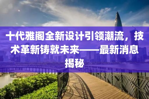 十代雅閣全新設計引領潮流,技術革新鑄就未來——最新消息揭秘