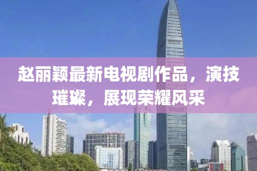 趙麗穎最新電視劇作品,演技璀璨,展現榮耀風采