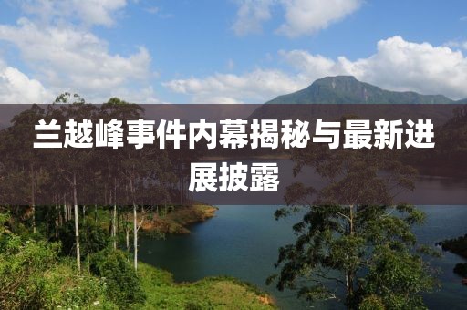 蘭越峰事件內幕揭秘與最新進展披露
