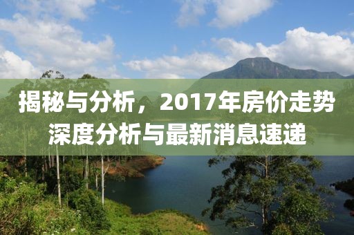 揭秘與分析,2017年房價走勢深度分析與最新消息速遞