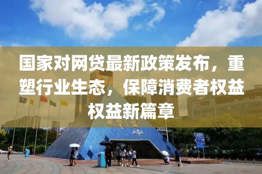 國家對網貸最新政策發布,重塑行業生態,保障消費者權益權益新篇章