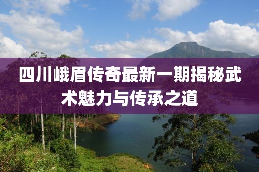 四川峨眉傳奇最新一期揭秘武術魅力與傳承之道