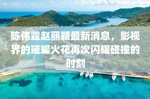 陳偉霆趙麗穎最新消息,影視界的璀璨火花再次閃耀碰撞的時刻