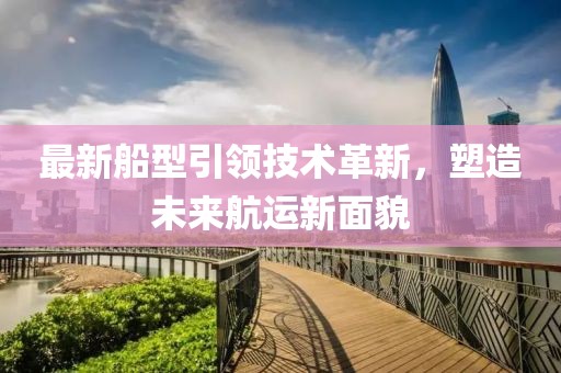 最新船型引領技術革新，塑造未來航運新面貌