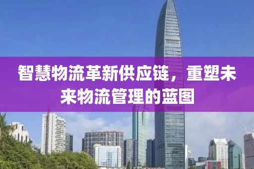 智慧物流革新供應(yīng)鏈,重塑未來物流管理的藍(lán)圖