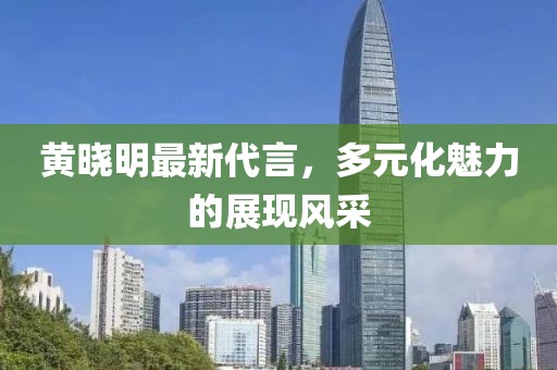 黃曉明最新代言,多元化魅力的展現(xiàn)風(fēng)采