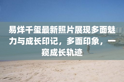 易烊千璽最新照片展現(xiàn)多面魅力與成長(zhǎng)印記,多面印象,一窺成長(zhǎng)軌跡