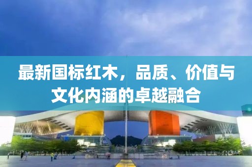 最新國標紅木,品質、價值與文化內涵的卓越融合