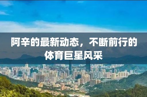 阿辛的最新動態,不斷前行的體育巨星風采
